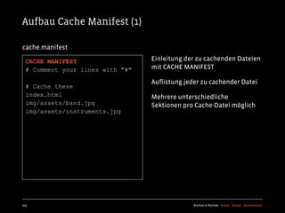 Aufbau Cache Manifest (1)

cache.manifest

  CACHE MANIFEST                  Einleitung der zu cachenden Dateien
  # Comment your lines with "#"   mit CACHE MANIFEST

                                  Auﬂistung jeder zu cachender Datei
  # Cache these
  index.html                      Mehrere unterschiedliche
  img/assets/band.jpg             Sektionen pro Cache-Datei möglich
  img/assets/instruments.jpg




105                                            Kochan & Partner Brand Design Development
 