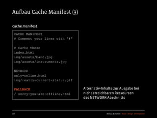 Aufbau Cache Manifest (3)

cache.manifest

  CACHE MANIFEST
  # Comment your lines with "#"

  # Cache these
  index.html
  img/assets/band.jpg
  img/assets/instruments.jpg

  NETWORK
  only-online.html
  img/really-current-status.gif

  FALLBACK                        Alternativ-Inhalte zur Ausgabe bei
  / sorry-you-are-offline.html    nicht erreichbaren Ressourcen
                                  des NETWORK-Abschnitts



107                                             Kochan & Partner Brand Design Development
 