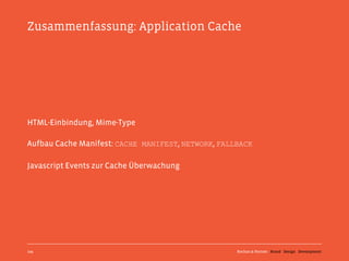 Zusammenfassung: Application Cache




HTML-Einbindung, Mime-Type

Aufbau Cache Manifest: CACHE MANIFEST, NETWORK, FALLBACK

Javascript Events zur Cache Überwachung




109                                                 Kochan & Partner Brand Design Development
 