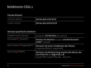 Selektoren CSS2.1

Pseudo-Klassen
:first-child                    Genau das erste Kind
:last-child                     Genau das letzte Kind



Attribut-speziﬁsche Selektion
element[attribute]              element mit Attribut attribute
a[target="_blank"]              Anchor mit Attribut target und Attributwert
                                exakt "_blank"
div[class~="copytext"]          Division mit einer mindestens der Klasse
                                copytext (= div.copytext)
div[lang|="de"]                 Division mit Attribut lang matcht alle Werte, die
                                von links mit de beginnen, z.B.
                                lang="de", lang="de-de, de-at"...



112                                                        Kochan & Partner Brand Design Development
 