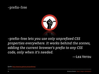 –preﬁx–free




–preﬁx–free lets you use only unpreﬁxed CSS
properties everywhere. It works behind the scenes,
adding the current browser’s preﬁx to any CSS
code, only when it’s needed.
                                       —Lea Verou

Quelle: http://leaverou.github.com/preﬁxfree/


18                                              Kochan & Partner Brand Design Development
 