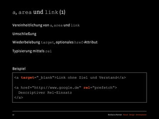 a, area und link (1)

Vereinheitlichung von a, area und link

Umschließung

Wiederbelebung target, optionales href-Attribut

Typisierung mittels rel



Beispiel

  <a target=“_blank“>Link ohne Ziel und Verstand</a>

  <a href=“http://www.google.de“ rel=“prefetch“>
    Descriptiver Rel-Einsatz
  </a>



22                                                Kochan & Partner Brand Design Development
 