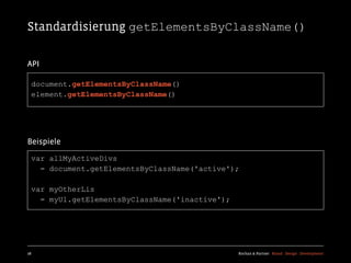 Standardisierung getElementsByClassName()

API

  document.getElementsByClassName()
  element.getElementsByClassName()




Beispiele

  var allMyActiveDivs
    = document.getElementsByClassName('active');

  var myOtherLis
    = myUl.getElementsByClassName('inactive');




28                                               Kochan & Partner Brand Design Development
 