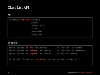 Class List API
API

  element.classList.length
                   .add()
                   .contains()
                   .item()
                   .remove()
                   .toggle()



Beispiele

  myDiv.classList.add('active');       // 'active' is added
  myDiv.classList.remove('active');    // 'active' is removed
  myDiv.classList.toggle('active');    // add or remove

  if (myDiv.classList.contains('active')) alert('Aktiv!')




30                                             Kochan & Partner Brand Design Development
 