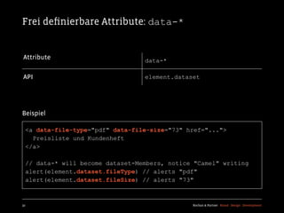 Frei deﬁnierbare Attribute: data-*


Attribute                         data-*

API                               element.dataset




Beispiel

  <a data-file-type="pdf" data-file-size="73" href="...">
    Preisliste und Kundenheft
  </a>

  // data-* will become dataset-Members, notice "Camel" writing
  alert(element.dataset.fileType) // alerts "pdf"
  alert(element.dataset.fileSize) // alerts "73"



32                                             Kochan & Partner Brand Design Development
 