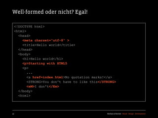 Well-formed oder nicht? Egal!

  <!DOCTYPE html>
  <html>
    <head>
      <meta charset=“utf-8“ >
      <title>Hello world</title>
    </head>
    <body>
      <h1>Hello world</h1>
      <p>Starting with HTML5
      <p>
         ...
         <a href=index.html>No quotation marks!</a>
         <STRONG>You don't have to like this</STRONG>
         <eM>I don't</Em>
    </body>
    <html>




42                                              Kochan & Partner Brand Design Development
 