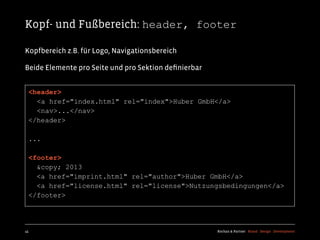 Kopf- und Fußbereich: header, footer

Kopfbereich z.B. für Logo, Navigationsbereich

Beide Elemente pro Seite und pro Sektion deﬁnierbar


  <header>
    <a href="index.html" rel="index">Huber GmbH</a>
    <nav>...</nav>
  </header>

  ...

  <footer>
    &copy; 2013
    <a href="imprint.html" rel="author">Huber GmbH</a>
    <a href="license.html" rel="license">Nutzungsbedingungen</a>
  </footer>




45                                                    Kochan & Partner Brand Design Development
 