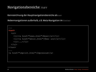 Navigationsbereiche: nav

Kennzeichnung der Hauptnavigationsbereiche als nav

Nebennavigationen außerhalb, z.B. Meta-Navigation im footer


  ...
  <nav>
    <ul>
      <li><a href="news.html">News</a></li>
      <li><a href="about.html">Über uns</a></li>
      <li>...</li>
    </ul>
  </nav>
  ...
  <a href="imprint.html">Impressum</a>




48                                                    Kochan & Partner Brand Design Development
 