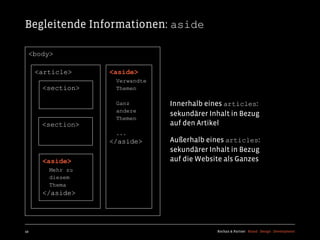 Begleitende Informationen: aside

  <body>

     <article>    <aside>
                   Verwandte
      <section>    Themen

                   Ganz        Innerhalb eines articles:
                   andere
                               sekundärer Inhalt in Bezug
                   Themen
      <section>                auf den Artikel
                   ...
                  </aside>     Außerhalb eines articles:
                               sekundärer Inhalt in Bezug
      <aside>                  auf die Website als Ganzes
        Mehr zu
        diesem
        Thema
      </aside>




49                                          Kochan & Partner Brand Design Development
 