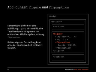 Abbildungen: figure und figcaption

                                        <body>

                                         <article>

Semantische Einheit für eine               <section>
Abbildung figure, z.B. ein Bild, eine
Tabelle oder ein Diagramm, mit
optionaleer Abbildungsbeschriftung         <figure>
figcaption.                                  <img src=""... />
                                             <svg... />
Reihenfolge der Darstellung kann             <figcaption>
ohne Verständnisverlust verändert              Quelle: BMW AG.
werden.                                      </figcaption>
                                           </figure>

                                           <section>




50                                                     Kochan & Partner Brand Design Development
 