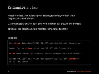 Zeitangaben: time

Maschinenlesbare Kodierung von Zeitangaben des proleptischen
Gregorianischen Kalenders

Datumsangabe, Uhrzeit oder eine Kombination aus Datum und Uhrzeit

optional: Kennzeichnung als Veröffentlichungszeitangabe


Beispiele

  Das <time datetime="2013-02-28">heutige</time> Seminar...

  Jeden Tag um <time datetime="12:00">12</time> Uhr...

  <time datetime="2013-03-01T17:00Z">Morgen um fünf</time>...

  Veröffentlicht am: <time datetime="2013-02-26" pubdate>
  26.02.13</time>



51                                                    Kochan & Partner Brand Design Development
 
