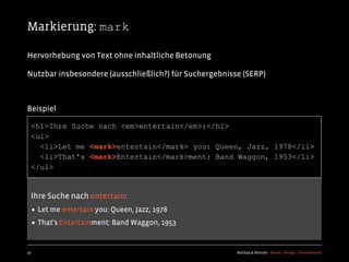 Markierung: mark

Hervorhebung von Text ohne inhaltliche Betonung

Nutzbar insbesondere (ausschließlich?) für Suchergebnisse (SERP)



Beispiel

  <h1>Ihre Suche nach <em>entertain</em>:</h1>
  <ul>
    <li>Let me <mark>entertain</mark> you: Queen, Jazz, 1978</li>
    <li>That's <mark>Entertain</mark>ment: Band Waggon, 1953</li>
  </ul>


  Ihre Suche nach entertain:
  • Let me entertain you: Queen, Jazz, 1978
  • That's Entertainment: Band Waggon, 1953

52                                                      Kochan & Partner Brand Design Development
 
