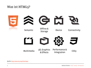 Was ist HTML5?




                                         Ofﬂine &
                             Semantic                    Device           Connectivity
                                         Storage




                                        3D, Graphics   Performance &
                           Multimedia                                            CSS3
                                         & Effects      Integration



Quelle: http://www.w3.org/html/logo/


7                                                              Kochan & Partner Brand Design Development
 