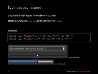 Typ number, range

Eingabefeld oder Regler für Fließkomma-Zahlen

optional: Grenzen (min, max) und Schrittweite (step)



Beispiele

  <input type="number" min="-10" max="87" step="1" />
  <input type="range" min="-10" max="87" step="1" />




                                                                  Safari 6/Mac OS X



                                             IE 10/WIndows 8




71                                                             Kochan & Partner Brand Design Development
 