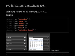 Typ für Datum- und Zeitangaben

Validierung, optional mit Beschränkung min und max
Beispiele

  <input    type="datetime" />
  <input    type="date" />
  <input    type="month" />
  <input    type="week" />
  <input    type="time" />
  <input    type="datetime-local" />




                                                     Chrome 25/Mac OS X


74                                                   Kochan & Partner Brand Design Development
 