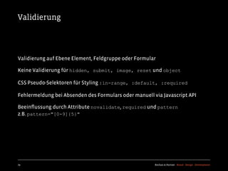 Validierung




Validierung auf Ebene Element, Feldgruppe oder Formular

Keine Validierung für hidden, submit, image, reset und object

CSS Pseudo-Selektoren für Styling :in-range, :default, :required

Fehlermeldung bei Absenden des Formulars oder manuell via Javascript API

Beeinﬂussung durch Attribute novalidate, required und pattern
z.B. pattern="[0-9]{5}"




79                                                     Kochan & Partner Brand Design Development
 