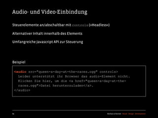 Audio- und Video-Einbindung

Steuerelemente an/abschaltbar mit controls (»Headless«)

Alternativer Inhalt innerhalb des Elements

Umfangreiche Javascript API zur Steuerung




Beispiel

  <audio src="queen-a-day-at-the-races.ogg" controls>
    Leider unterstützt ihr Browser das audio-Element nicht.
    Klicken Sie hier, um die <a href="queen-a-day-at-the-
    races.ogg">Datei herunterzuladen</a>.
  </audio>




89                                                   Kochan & Partner Brand Design Development
 
