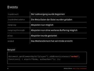 Events
loadstart           Der Ladevorgang wurde begonnen

loadedmetadata      Die Meta-Daten der Datei wurden geladen

canplay             Abspielen nun möglich

canplaythrough      Abspielen nun ohne weiteres Buffering möglich

play                Abspielen wurde gestartet

ended               Das Medienelement hat sein Ende erreicht


Beispiel

  document.getElementById('player').addEventListener('ended',
  function() { alert('Ende, aufwachen!'); });



97                                                 Kochan & Partner Brand Design Development
 