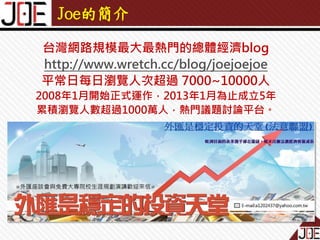 Joe的簡介
台灣網路規模最大最熱門的總體經濟blog
http://www.wretch.cc/blog/joejoejoe
平常日每日瀏覽人次超過 7000~10000人
2008年1月開始正式運作，2013年1月為止成立5年
累積瀏覽人數超過1000萬人，熱門議題討論平台。

 