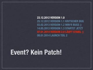23.12.2012 VERSION 1.0
         25.12.2012 VERSION 1.1 KRITSCHER BUG
         03.02.2013 VERSION 1.2 MIN‘R BUGS ;)
         14.05.2013 VERSION 1.3 STARTET JETZT
         07.01.2014 VERSION 2.0 LÄUFT STABIL :)
         08.01.2014 LAUNCH TEIL 2




Event? Kein Patch!
 