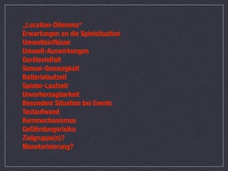 „Location-Dilemma“
Erwartungen an die Spielsituation
Umwelteinﬂüsse
Umwelt-Auswirkungen
Gerätevielfalt
Sensor-Genauigkeit
Batterielaufzeit
Spieler-Laufzeit
Unvorhersagbarkeit
Besondere Situation bei Events
Testaufwand
Kernmechanismus
Gefährdungsrisiko
Zielgruppe(n)?
Monetarisierung?
 