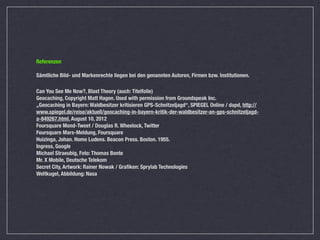 Referenzen

Sämtliche Bild- und Markenrechte liegen bei den genannten Autoren, Firmen bzw. Institutionen.

Can You See Me Now?, Blast Theory (auch: Titelfolie)
Geocaching, Copyright Matt Hagen. Used with permission from Groundspeak Inc.
„Geocaching in Bayern: Waldbesitzer kritisieren GPS-Schnitzeljagd“, SPIEGEL Online / dapd, http://
www.spiegel.de/reise/aktuell/geocaching-in-bayern-kritik-der-waldbesitzer-an-gps-schnitzeljagd-
a-849267.html, August 10, 2012
Foursquare Mond-Tweet / Douglas R. Wheelock, Twitter 
Foursquare Mars-Meldung, Foursquare 
Huizinga, Johan. Homo Ludens. Beacon Press. Boston. 1955.
Ingress, Google
Michael Straeubig, Foto: Thomas Bonte
Mr. X Mobile, Deutsche Telekom
Secret City, Artwork: Rainer Nowak / Graﬁken: Sprylab Technologies
Weltkugel, Abbildung: Nasa
 