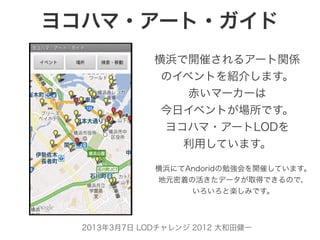 ヨコハマ・アート・ガイド
              横浜で開催されるアート関係
               のイベントを紹介します。
                  赤いマーカーは
               今日イベントが場所です。
               ヨコハマ・アートLODを
                 利用しています。

              横浜にてAndoridの勉強会を開催しています。
              地元密着の活きたデータが取得できるので、
                   いろいろと楽しみです。



  2013年3月7日 LODチャレンジ 2012 大和田健一
 