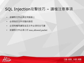 SQL Injection攻擊技巧 – 讀檔注意事項
• 欲讀取文件必須在伺服器上
• 必須指定文件完整的路徑
• 必須有權限讀取並且文件必須完全可讀
• 欲讀取文件必須小於 max_allowed_packet
 