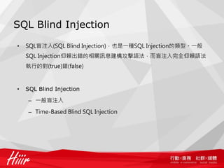 SQL Blind Injection
• SQL盲注入(SQL Blind Injection)，也是一種SQL Injection的類型。一般
SQL Injection仰賴出錯的相關訊息建構攻擊語法，而盲注入完全仰賴語法
執行的對(true)錯(false)
• SQL Blind Injection
– 一般盲注入
– Time-Based Blind SQL Injection
 
