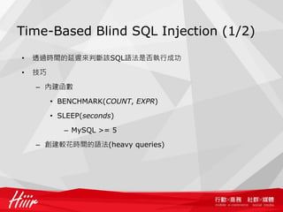 Time-Based Blind SQL Injection (1/2)
• 透過時間的延遲來判斷該SQL語法是否執行成功
• 技巧
– 內建函數
• BENCHMARK(COUNT, EXPR)
• SLEEP(seconds)
– MySQL >= 5
– 創建較花時間的語法(heavy queries)
 