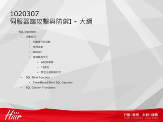 1020307
伺服器端攻擊與防禦I - 大綱
• SQL Injection
– 攻擊技巧
• 判斷是否有弱點
• 常用函數
• UNION
• 繞過跳脫字元
– ASCII編碼
– 16進位
– 雙位元組跳脫技巧
– SQL Blind Injection
• Time-Based Blind SQL Injection
– SQL Column Truncation
 
