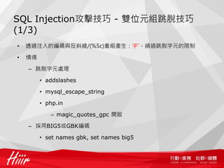 SQL Injection攻擊技巧 - 雙位元組跳脫技巧
(1/3)
• 透過注入的編碼與反斜線/(%5c)重組產生：字'，繞過跳脫字元的限制
• 情境
– 跳脫字元處理
• addslashes
• mysql_escape_string
• php.in
– magic_quotes_gpc 開啟
– 採用BIG5或GBK編碼
• set names gbk, set names big5
 
