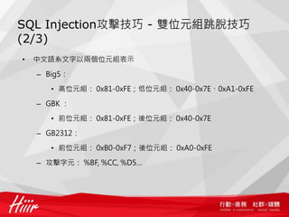 SQL Injection攻擊技巧 - 雙位元組跳脫技巧
(2/3)
• 中文語系文字以兩個位元組表示
– Big5：
• 高位元組： 0x81-0xFE；低位元組： 0x40-0x7E、0xA1-0xFE
– GBK ：
• 前位元組： 0x81-0xFE；後位元組： 0x40-0x7E
– GB2312：
• 前位元組： 0xB0-0xF7；後位元組： 0xA0-0xFE
– 攻擊字元： %BF, %CC, %D5…
 