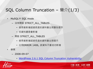 SQL Column Truncation – 簡介(1/3)
• MySQL中 SQL mode
– 沒有開啟 STRICT_ALL_TABLES
• 使用者新增超過長度的資料會出現警告提示
• 但資料還是會新增
– 開啟 STRICT_ALL_TABLES
• 使用者新增超過長度的資料會出現提示
• 出現ERROR 1406, 該資料不會成功新增
• 慘案
– 2008-09-07
• WordPress 2.6.1 SQL Column Truncation Vulnerability
 