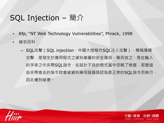 SQL Injection – 簡介
• Rfp, “NT Web Technology Vulnerabilities”, Phrack, 1998
• 維京百科
– SQL攻擊（SQL injection，中國大陸稱作SQL注入攻擊），簡稱隱碼
攻擊，是發生於應用程式之資料庫層的安全漏洞。簡而言之，是在輸入
的字串之中夾帶SQL指令，在設計不良的程式當中忽略了檢查，那麼這
些夾帶進去的指令就會被資料庫伺服器誤認為是正常的SQL指令而執行，
因此遭到破壞。
 