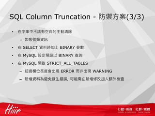 SQL Column Truncation - 防禦方案(3/3)
• 在字串中不該有空白的主動清除
– 如帳號類資訊
• 在 SELECT 資料時加上 BINARY 參數
• 在 MySQL 設定預設以 BINARY 查詢
• 在 MySQL 開啟 STRICT_ALL_TABLES
– 超過欄位長度會出現 ERROR 而非出現 WARNING
– 新增資料為避免發生錯誤, 可能需在新增修改加入額外檢查
 