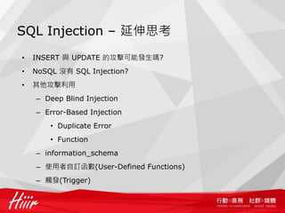 SQL Injection – 延伸思考
• INSERT 與 UPDATE 的攻擊可能發生嗎?
• NoSQL 沒有 SQL Injection?
• 其他攻擊利用
– Deep Blind Injection
– Error-Based Injection
• Duplicate Error
• Function
– information_schema
– 使用者自訂函數(User-Defined Functions)
– 觸發(Trigger)
 