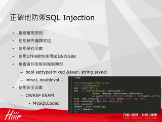正確地防禦SQL Injection
• 最低權限原則
• 使用預先編譯敘述
• 使用預存函數
• 使用UTF8避免使用BIG5或GBK
• 檢查資料型態與強制轉型
– bool settype(mixed &$var, string $type)
– intval, doubleval...
• 使用安全函數
– OWASP ESAPI
• MySQLCodec
 