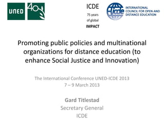 Promoting public policies and multinational
  organizations for distance education (to
  enhance Social Justice and Innovation)

     The International Conference UNED-ICDE 2013
                   7 – 9 March 2013


                 Gard Titlestad
                Secretary General
                      ICDE
 