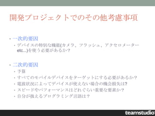 開発プロジェクトでのその他考慮事項

• 一次的要因
  • デバイスの特別な機能(カメラ、フラッシュ、アクセロメーター
    etc...)を使う必要があるか？


• 二次的要因
  • 予算
  • すべてのモバイルデバイスをターゲットにする必要があるか？
  • 電波状況によってデバイスが使えない場合の機会損失は?
  • スピードやパフォーマンスはどれぐらい重要な要素か？
  • 自分が扱えるプログラミング言語は？
 