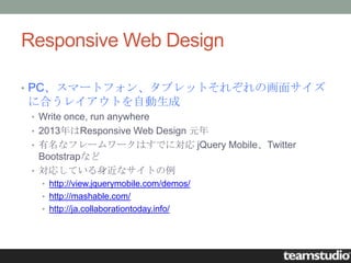 Responsive Web Design

• PC、スマートフォン、タブレットそれぞれの画面サイズ
に合うレイアウトを自動生成
 • Write once, run anywhere
 • 2013年はResponsive Web Design 元年
 • 有名なフレームワークはすでに対応 jQuery Mobile、Twitter
   Bootstrapなど
 • 対応している身近なサイトの例
   • http://view.jquerymobile.com/demos/
   • http://mashable.com/
   • http://ja.collaborationtoday.info/
 