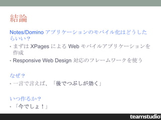 結論
Notes/Domino アプリケーションのモバイル化はどうした
らいい？
• まずは XPages による Web モバイルアプリケーションを
  作成
• Responsive Web Design 対応のフレームワークを使う


なぜ？
• 一言で言えば、「後でつぶしが効く」


いつ作るか？
• 「今でしょ！」
 