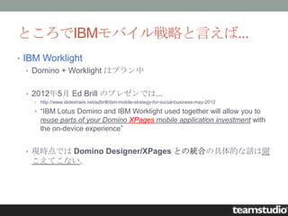 ところでIBMモバイル戦略と言えば...
• IBM Worklight
   • Domino + Worklight はプラン中


 • 2012年5月 Ed Brill のプレゼンでは...
   • http://www.slideshare.net/edbrill/ibm-mobile-strategy-for-social-business-may-2012

   • “IBM Lotus Domino and IBM Worklight used together will allow you to
     reuse parts of your Domino XPages mobile application investment with
     the on-device experience”


 • 現時点では Domino Designer/XPages との統合の具体的な話は聞
   こえてこない。
 